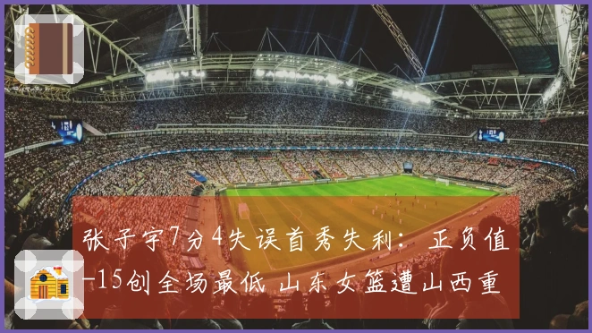 张子宇7分4失误首秀失利：正负值-15创全场最低 山东女篮遭山西重创