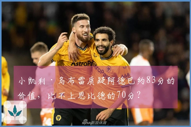 小凯利·乌布雷质疑阿德巴约83分的价值，比不上恩比德的70分？