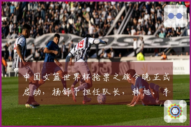 中国女篮世界杯抢票之旅今晚正式启动，杨舒予担任队长，韩旭、李月汝、张子宇组队出战。