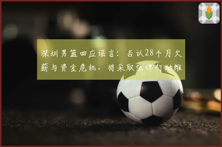 深圳男篮回应谣言：否认28个月欠薪与资金危机，将采取法律行动维护权益