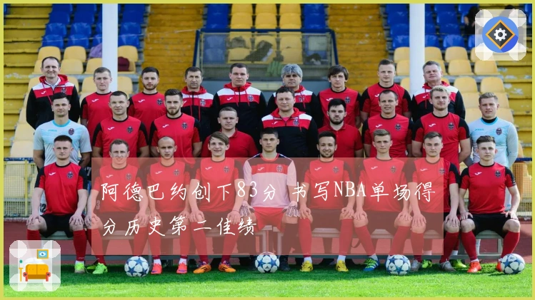 阿德巴约创下83分 书写NBA单场得分历史第二佳绩