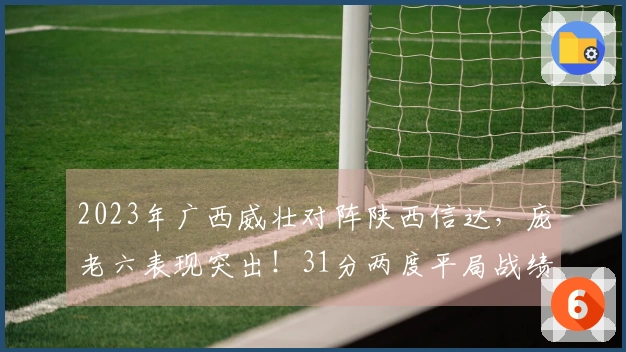 2023年广西威壮对阵陕西信达，庞老六表现突出！31分两度平局战绩可追溯。