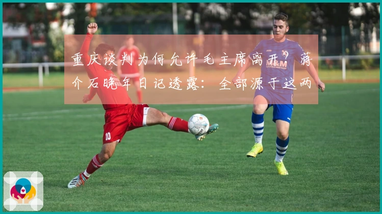 重庆谈判为何允许毛主席离开？蒋介石晚年日记透露：全部源于这两方面理由