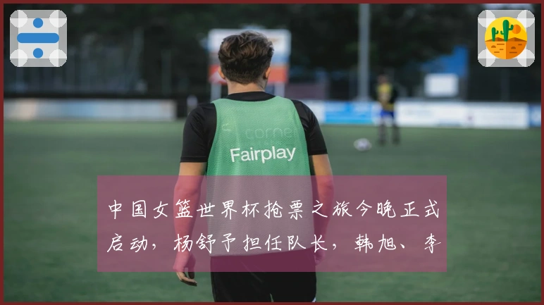 中国女篮世界杯抢票之旅今晚正式启动，杨舒予担任队长，韩旭、李月汝、张子宇组队出战。