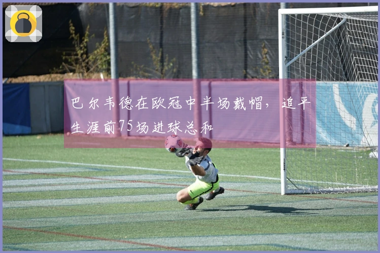 巴尔韦德在欧冠中半场戴帽，追平生涯前75场进球总和