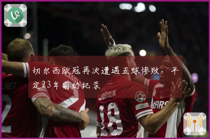 切尔西欧冠再次遭遇五球惨败，平定23年前的纪录