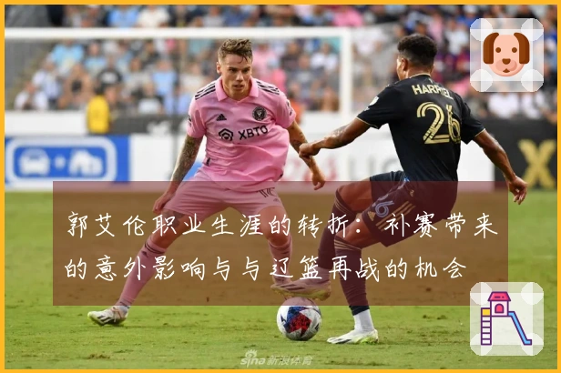 郭艾伦职业生涯的转折：补赛带来的意外影响与与辽篮再战的机会