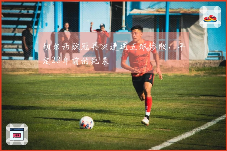 切尔西欧冠再次遭遇五球惨败，平定23年前的纪录