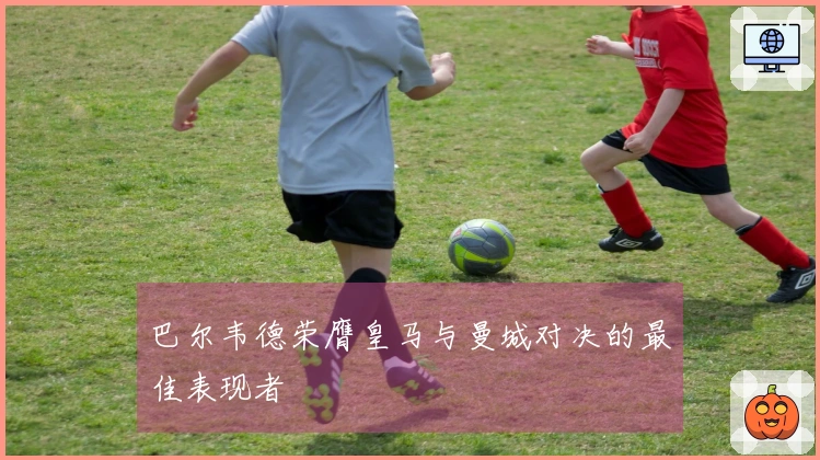 巴尔韦德荣膺皇马与曼城对决的最佳表现者