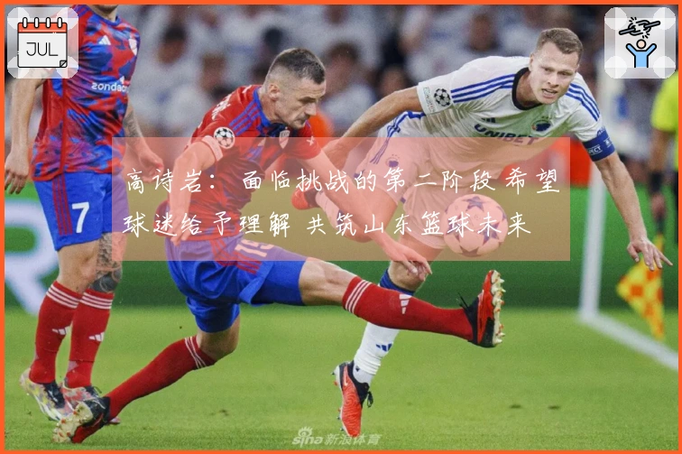 高诗岩：面临挑战的第二阶段 希望球迷给予理解 共筑山东篮球未来